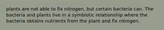 plants are not able to fix nitrogen, but certain bacteria can. The bacteria and plants live in a symbiotic relationship where the bacteria obtains nutrients from the plant and fix nitrogen.