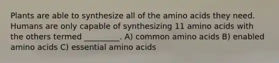 Plants are able to synthesize all of the <a href='https://www.questionai.com/knowledge/k9gb720LCl-amino-acids' class='anchor-knowledge'>amino acids</a> they need. Humans are only capable of synthesizing 11 amino acids with the others termed _________. A) common amino acids B) enabled amino acids C) essential amino acids