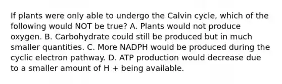 If plants were only able to undergo the Calvin cycle, which of the following would NOT be true? A. Plants would not produce oxygen. B. Carbohydrate could still be produced but in much smaller quantities. C. More NADPH would be produced during the cyclic electron pathway. D. <a href='https://www.questionai.com/knowledge/kQXM5vFKbG-atp-production' class='anchor-knowledge'>atp production</a> would decrease due to a smaller amount of H + being available.