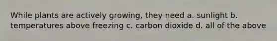 While plants are actively growing, they need a. sunlight b. temperatures above freezing c. carbon dioxide d. all of the above