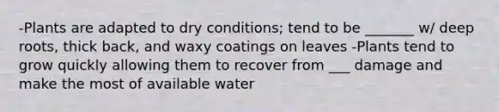 -Plants are adapted to dry conditions; tend to be _______ w/ deep roots, thick back, and waxy coatings on leaves -Plants tend to grow quickly allowing them to recover from ___ damage and make the most of available water