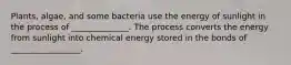 Plants, algae, and some bacteria use the energy of sunlight in the process of ______________. The process converts the energy from sunlight into chemical energy stored in the bonds of _________________.