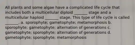 All plants and some algae have a complicated life cycle that includes both a multicellular diploid _______ stage and a multicellular haploid _______ stage. This type of life cycle is called _______. a. sporophyte; gametophyte; metamorphosis b. sporophyte; gametophyte; alternation of generations c. gametophyte; sporophyte; alternation of generations d. gametophyte; sporophyte; metamorphosis