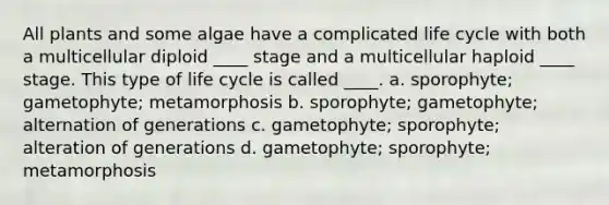 All plants and some algae have a complicated life cycle with both a multicellular diploid ____ stage and a multicellular haploid ____ stage. This type of life cycle is called ____. a. sporophyte; gametophyte; metamorphosis b. sporophyte; gametophyte; alternation of generations c. gametophyte; sporophyte; alteration of generations d. gametophyte; sporophyte; metamorphosis