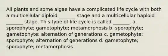 All plants and some algae have a complicated life cycle with both a multicellular diploid _______ stage and a multicellular haploid _______ stage. This type of life cycle is called _______. a. sporophyte; gametophyte; metamorphosis b. sporophyte; gametophyte; alternation of generations c. gametophyte; sporophyte; alternation of generations d. gametophyte; sporophyte; metamorphosis