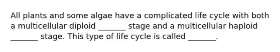 All plants and some algae have a complicated life cycle with both a multicellular diploid _______ stage and a multicellular haploid _______ stage. This type of life cycle is called _______.