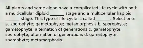 All plants and some algae have a complicated life cycle with both a multicellular diploid _______ stage and a multicellular haploid _______ stage. This type of life cycle is called _______. Select one: a. sporophyte; gametophyte; metamorphosis b. sporophyte; gametophyte; alternation of generations c. gametophyte; sporophyte; alternation of generations d. gametophyte; sporophyte; metamorphosis