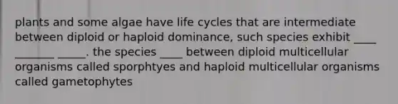 plants and some algae have life cycles that are intermediate between diploid or haploid dominance, such species exhibit ____ _______ _____. the species ____ between diploid multicellular organisms called sporphtyes and haploid multicellular organisms called gametophytes