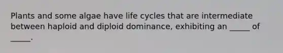 Plants and some algae have life cycles that are intermediate between haploid and diploid dominance, exhibiting an _____ of _____.