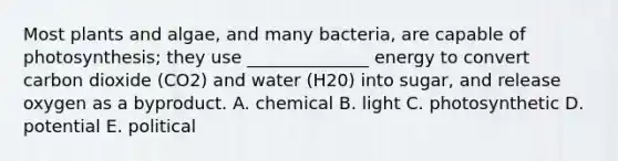 Most plants and algae, and many bacteria, are capable of photosynthesis; they use ______________ energy to convert carbon dioxide (CO2) and water (H20) into sugar, and release oxygen as a byproduct. A. chemical B. light C. photosynthetic D. potential E. political