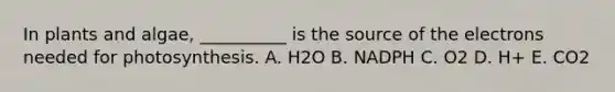 In plants and algae, __________ is the source of the electrons needed for photosynthesis. A. H2O B. NADPH C. O2 D. H+ E. CO2