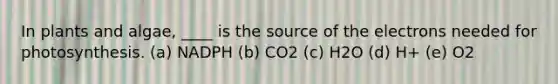 In plants and algae, ____ is the source of the electrons needed for photosynthesis. (a) NADPH (b) CO2 (c) H2O (d) H+ (e) O2