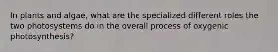 In plants and algae, what are the specialized different roles the two photosystems do in the overall process of oxygenic photosynthesis?