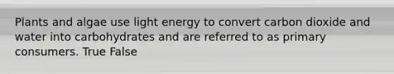 Plants and algae use light energy to convert carbon dioxide and water into carbohydrates and are referred to as primary consumers. True False