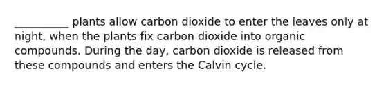 __________ plants allow carbon dioxide to enter the leaves only at night, when the plants fix carbon dioxide into organic compounds. During the day, carbon dioxide is released from these compounds and enters the Calvin cycle.