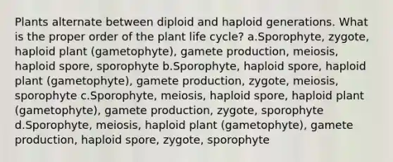 Plants alternate between diploid and haploid generations. What is the proper order of the plant life cycle? a.Sporophyte, zygote, haploid plant (gametophyte), gamete production, meiosis, haploid spore, sporophyte b.Sporophyte, haploid spore, haploid plant (gametophyte), gamete production, zygote, meiosis, sporophyte c.Sporophyte, meiosis, haploid spore, haploid plant (gametophyte), gamete production, zygote, sporophyte d.Sporophyte, meiosis, haploid plant (gametophyte), gamete production, haploid spore, zygote, sporophyte