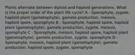 Plants alternate between diploid and haploid generations. What is the proper order of the plant life cycle? A - Sporophyte, zygote, haploid plant (gametophyte), gamete production, meiosis, haploid spore, sporophyte B - Sporophyte, haploid spore, haploid plant (gametophyte), gamete production, zygote, meiosis, sporophyte C - Sporophyte, meiosis, haploid spore, haploid plant (gametophyte), gamete production, zygote, sporophyte D - Sporophyte, meiosis, haploid plant (gametophyte), gamete production, haploid spore, zygote, sporophyte