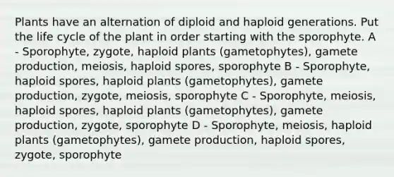 Plants have an alternation of diploid and haploid generations. Put the life cycle of the plant in order starting with the sporophyte. A - Sporophyte, zygote, haploid plants (gametophytes), gamete production, meiosis, haploid spores, sporophyte B - Sporophyte, haploid spores, haploid plants (gametophytes), gamete production, zygote, meiosis, sporophyte C - Sporophyte, meiosis, haploid spores, haploid plants (gametophytes), gamete production, zygote, sporophyte D - Sporophyte, meiosis, haploid plants (gametophytes), gamete production, haploid spores, zygote, sporophyte