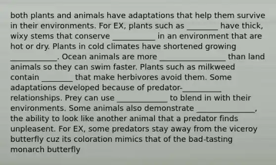 both plants and animals have adaptations that help them survive in their environments. For EX, plants such as ________ have thick, wixy stems that conserve ___________ in an environment that are hot or dry. Plants in cold climates have shortened growing ____________. Ocean animals are more _________________ than land animals so they can swim faster. Plants such as milkweed contain ________ that make herbivores avoid them. Some adaptations developed because of predator-__________ relationships. Prey can use _____________ to blend in with their environments. Some animals also demonstrate _______________, the ability to look like another animal that a predator finds unpleasent. For EX, some predators stay away from the viceroy butterfly cuz its coloration mimics that of the bad-tasting monarch butterfly