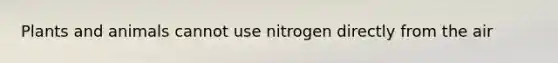 Plants and animals cannot use nitrogen directly from the air