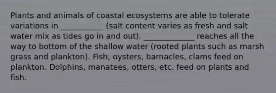 Plants and animals of coastal ecosystems are able to tolerate variations in ___________ (salt content varies as fresh and salt water mix as tides go in and out). _____________ reaches all the way to bottom of the shallow water (rooted plants such as marsh grass and plankton). Fish, oysters, barnacles, clams feed on plankton. Dolphins, manatees, otters, etc. feed on plants and fish.