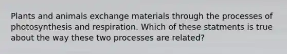 Plants and animals exchange materials through the processes of photosynthesis and respiration. Which of these statments is true about the way these two processes are related?