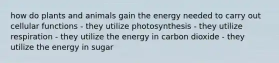 how do plants and animals gain the energy needed to carry out cellular functions - they utilize photosynthesis - they utilize respiration - they utilize the energy in carbon dioxide - they utilize the energy in sugar