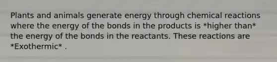 Plants and animals generate energy through <a href='https://www.questionai.com/knowledge/kc6NTom4Ep-chemical-reactions' class='anchor-knowledge'>chemical reactions</a> where the energy of the bonds in the products is *higher than* the energy of the bonds in the reactants. These reactions are *Exothermic* .