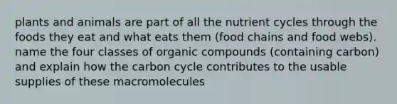 plants and animals are part of all the nutrient cycles through the foods they eat and what eats them (food chains and food webs). name the four classes of organic compounds (containing carbon) and explain how the carbon cycle contributes to the usable supplies of these macromolecules