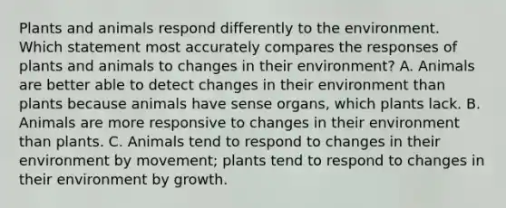 Plants and animals respond differently to the environment. Which statement most accurately compares the responses of plants and animals to changes in their environment? A. Animals are better able to detect changes in their environment than plants because animals have sense organs, which plants lack. B. Animals are more responsive to changes in their environment than plants. C. Animals tend to respond to changes in their environment by movement; plants tend to respond to changes in their environment by growth.