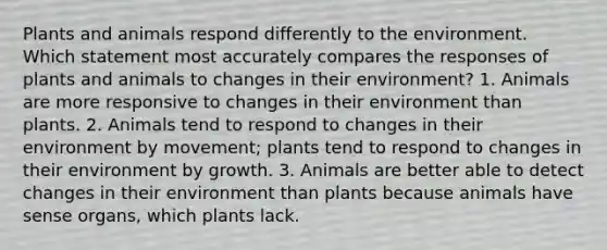 Plants and animals respond differently to the environment. Which statement most accurately compares the responses of plants and animals to changes in their environment? 1. Animals are more responsive to changes in their environment than plants. 2. Animals tend to respond to changes in their environment by movement; plants tend to respond to changes in their environment by growth. 3. Animals are better able to detect changes in their environment than plants because animals have sense organs, which plants lack.