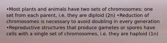 •Most plants and animals have two sets of chromosomes: one set from each parent, i.e. they are diploid (2n) •Reduction of chromosomes is necessary to avoid doubling in every generation •Reproductive structures that produce gametes or spores have cells with a single set of chromosomes, i.e. they are haploid (1n)