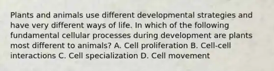 Plants and animals use different developmental strategies and have very different ways of life. In which of the following fundamental cellular processes during development are plants most different to animals? A. Cell proliferation B. Cell-cell interactions C. Cell specialization D. Cell movement