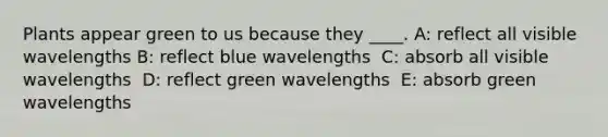 Plants appear green to us because they ____. A: ​reflect all visible wavelengths B: ​reflect blue wavelengths ​ C: absorb all visible wavelengths ​ D: reflect green wavelengths ​ E: absorb green wavelengths