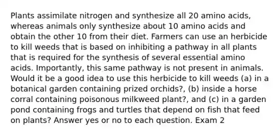 Plants assimilate nitrogen and synthesize all 20 amino acids, whereas animals only synthesize about 10 amino acids and obtain the other 10 from their diet. Farmers can use an herbicide to kill weeds that is based on inhibiting a pathway in all plants that is required for the synthesis of several essential amino acids. Importantly, this same pathway is not present in animals. Would it be a good idea to use this herbicide to kill weeds (a) in a botanical garden containing prized orchids?, (b) inside a horse corral containing poisonous milkweed plant?, and (c) in a garden pond containing frogs and turtles that depend on fish that feed on plants? Answer yes or no to each question. Exam 2