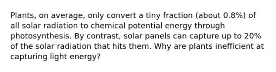 Plants, on average, only convert a tiny fraction (about 0.8%) of all solar radiation to chemical potential energy through photosynthesis. By contrast, solar panels can capture up to 20% of the solar radiation that hits them. Why are plants inefficient at capturing light energy?