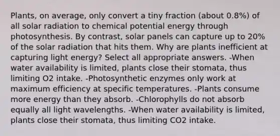 Plants, on average, only convert a tiny fraction (about 0.8%) of all solar radiation to chemical potential energy through photosynthesis. By contrast, solar panels can capture up to 20% of the solar radiation that hits them. Why are plants inefficient at capturing light energy? Select all appropriate answers. -When water availability is limited, plants close their stomata, thus limiting O2 intake. -Photosynthetic enzymes only work at maximum efficiency at specific temperatures. -Plants consume more energy than they absorb. -Chlorophylls do not absorb equally all light wavelengths. -When water availability is limited, plants close their stomata, thus limiting CO2 intake.