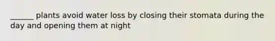 ______ plants avoid water loss by closing their stomata during the day and opening them at night