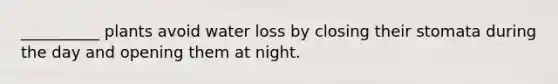 __________ plants avoid water loss by closing their stomata during the day and opening them at night.