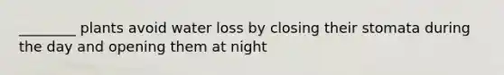 ________ plants avoid water loss by closing their stomata during the day and opening them at night