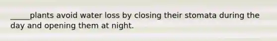 _____plants avoid water loss by closing their stomata during the day and opening them at night.