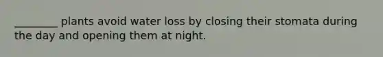 ________ plants avoid water loss by closing their stomata during the day and opening them at night.