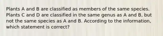 Plants A and B are classified as members of the same species. Plants C and D are classified in the same genus as A and B, but not the same species as A and B. According to the information, which statement is correct?