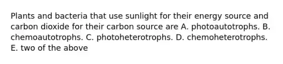 Plants and bacteria that use sunlight for their energy source and carbon dioxide for their carbon source are A. photoautotrophs. B. chemoautotrophs. C. photoheterotrophs. D. chemoheterotrophs. E. two of the above