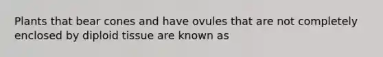 Plants that bear cones and have ovules that are not completely enclosed by diploid tissue are known as