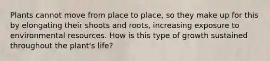 Plants cannot move from place to place, so they make up for this by elongating their shoots and roots, increasing exposure to environmental resources. How is this type of growth sustained throughout the plant's life?