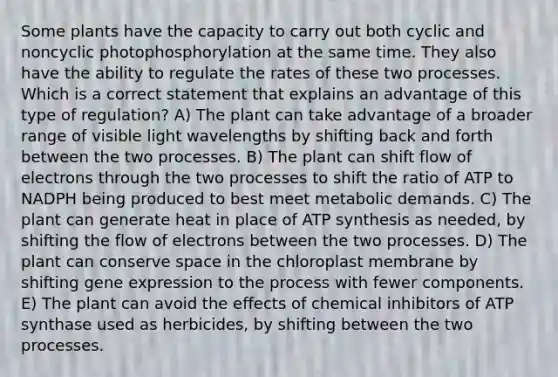 Some plants have the capacity to carry out both cyclic and noncyclic photophosphorylation at the same time. They also have the ability to regulate the rates of these two processes. Which is a correct statement that explains an advantage of this type of regulation? A) The plant can take advantage of a broader range of visible light wavelengths by shifting back and forth between the two processes. B) The plant can shift flow of electrons through the two processes to shift the ratio of ATP to NADPH being produced to best meet metabolic demands. C) The plant can generate heat in place of ATP synthesis as needed, by shifting the flow of electrons between the two processes. D) The plant can conserve space in the chloroplast membrane by shifting gene expression to the process with fewer components. E) The plant can avoid the effects of chemical inhibitors of ATP synthase used as herbicides, by shifting between the two processes.