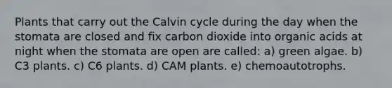 Plants that carry out the Calvin cycle during the day when the stomata are closed and fix carbon dioxide into organic acids at night when the stomata are open are called: a) green algae. b) C3 plants. c) C6 plants. d) CAM plants. e) chemoautotrophs.