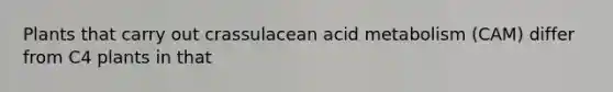 Plants that carry out crassulacean acid metabolism (CAM) differ from C4 plants in that