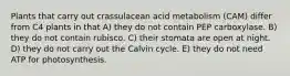 Plants that carry out crassulacean acid metabolism (CAM) differ from C4 plants in that A) they do not contain PEP carboxylase. B) they do not contain rubisco. C) their stomata are open at night. D) they do not carry out the Calvin cycle. E) they do not need ATP for photosynthesis.